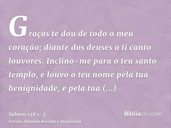 Graças te dou de todo o meu coração; diante dos deuses a ti canto louvores.Inclino-me para o teu santo templo, e louvo o teu nome pela tua benignidade, e pela t