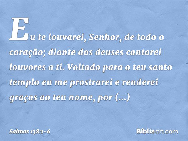 Eu te louvarei, Senhor, de todo o coração;
diante dos deuses cantarei louvores a ti. Voltado para o teu santo templo
eu me prostrarei
e renderei graças ao teu n