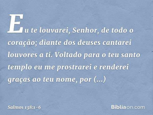 Eu te louvarei, Senhor, de todo o coração;
diante dos deuses cantarei louvores a ti. Voltado para o teu santo templo
eu me prostrarei
e renderei graças ao teu n