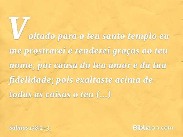 Voltado para o teu santo templo
eu me prostrarei
e renderei graças ao teu nome,
por causa do teu amor e da tua fidelidade;
pois exaltaste acima de todas as cois