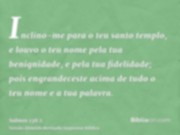 Inclino-me para o teu santo templo, e louvo o teu nome pela tua benignidade, e pela tua fidelidade; pois engrandeceste acima de tudo o teu nome e a tua palavra.