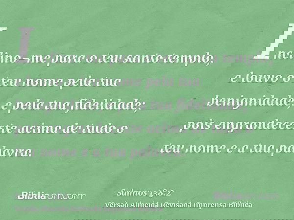 Inclino-me para o teu santo templo, e louvo o teu nome pela tua benignidade, e pela tua fidelidade; pois engrandeceste acima de tudo o teu nome e a tua palavra.