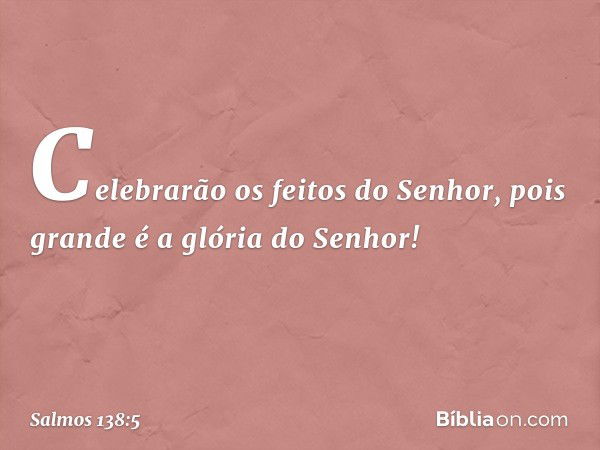 Celebrarão os feitos do Senhor,
pois grande é a glória do Senhor! -- Salmo 138:5