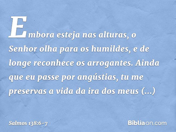 Embora esteja nas alturas,
o Senhor olha para os humildes,
e de longe reconhece os arrogantes. Ainda que eu passe por angústias,
tu me preservas a vida
da ira d