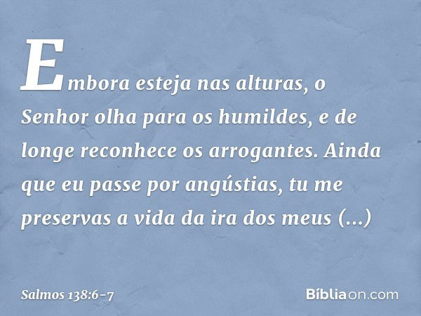 Embora esteja nas alturas,
o Senhor olha para os humildes,
e de longe reconhece os arrogantes. Ainda que eu passe por angústias,
tu me preservas a vida
da ira d