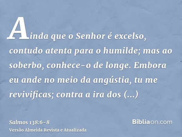 Ainda que o Senhor é excelso, contudo atenta para o humilde; mas ao soberbo, conhece-o de longe.Embora eu ande no meio da angústia, tu me revivificas; contra a 