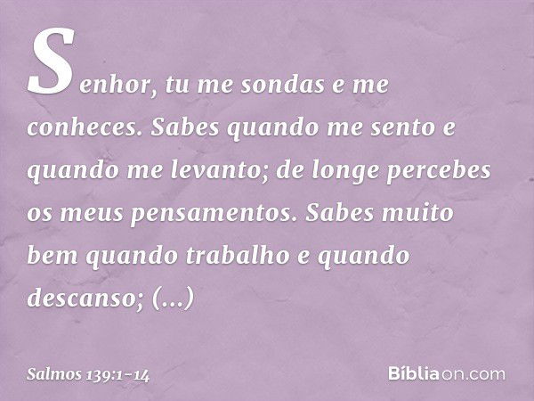 Senhor, tu me sondas e me conheces. Sabes quando me sento e quando me levanto;
de longe percebes os meus pensamentos. Sabes muito bem quando trabalho
e quando d