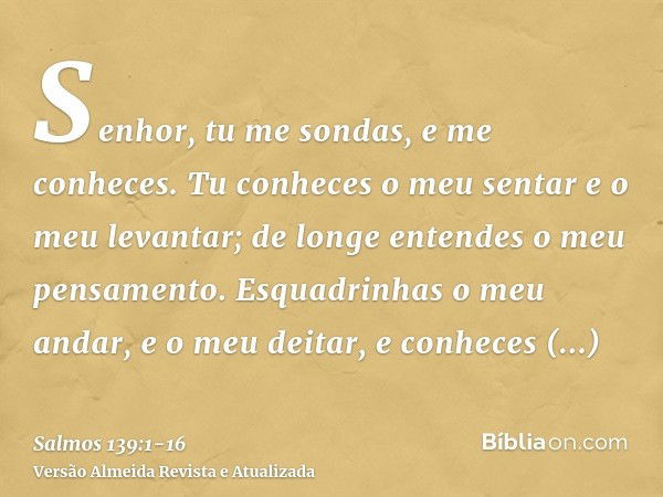 Senhor, tu me sondas, e me conheces.Tu conheces o meu sentar e o meu levantar; de longe entendes o meu pensamento.Esquadrinhas o meu andar, e o meu deitar, e co