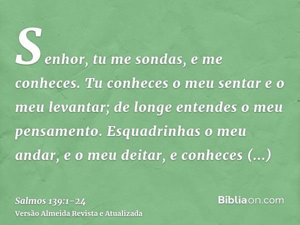 Senhor, tu me sondas, e me conheces.Tu conheces o meu sentar e o meu levantar; de longe entendes o meu pensamento.Esquadrinhas o meu andar, e o meu deitar, e co