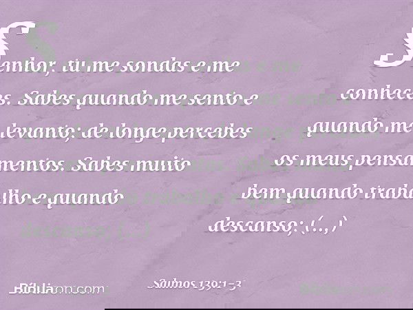 Senhor, tu me sondas e me conheces. Sabes quando me sento e quando me levanto;
de longe percebes os meus pensamentos. Sabes muito bem quando trabalho
e quando d