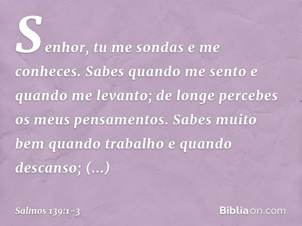 Senhor, tu me sondas e me conheces. Sabes quando me sento e quando me levanto;
de longe percebes os meus pensamentos. Sabes muito bem quando trabalho
e quando d