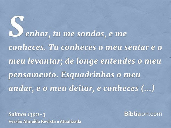 Senhor, tu me sondas, e me conheces.Tu conheces o meu sentar e o meu levantar; de longe entendes o meu pensamento.Esquadrinhas o meu andar, e o meu deitar, e co