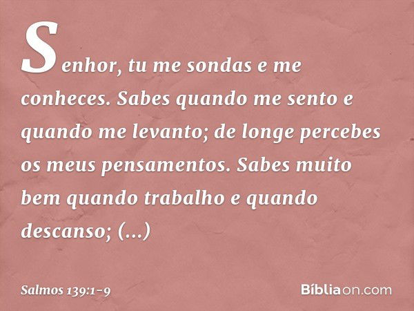 Senhor, tu me sondas e me conheces. Sabes quando me sento e quando me levanto;
de longe percebes os meus pensamentos. Sabes muito bem quando trabalho
e quando d