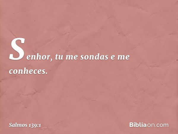 Senhor, tu me sondas e me conheces. -- Salmo 139:1