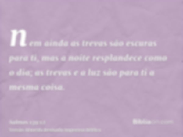 nem ainda as trevas são escuras para ti, mas a noite resplandece como o dia; as trevas e a luz são para ti a mesma coisa.