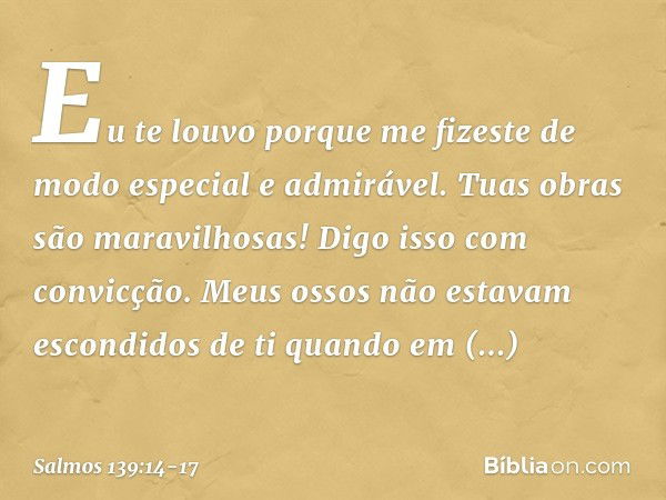 Eu te louvo porque me fizeste
de modo especial e admirável.
Tuas obras são maravilhosas!
Digo isso com convicção. Meus ossos não estavam escondidos de ti
quando