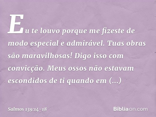 Eu te louvo porque me fizeste
de modo especial e admirável.
Tuas obras são maravilhosas!
Digo isso com convicção. Meus ossos não estavam escondidos de ti
quando