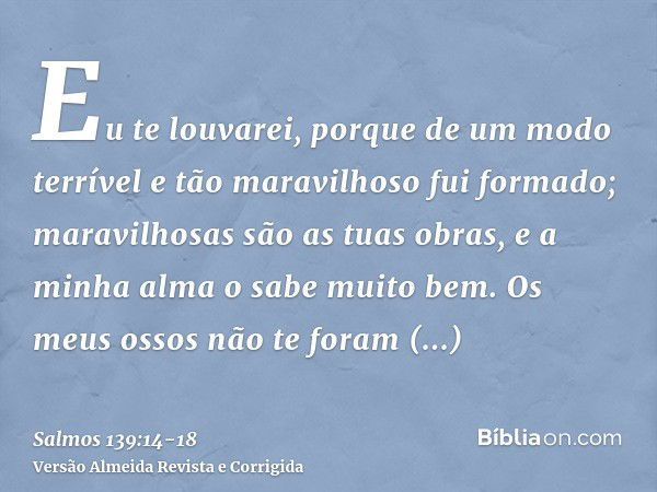 Eu te louvarei, porque de um modo terrível e tão maravilhoso fui formado; maravilhosas são as tuas obras, e a minha alma o sabe muito bem.Os meus ossos não te f