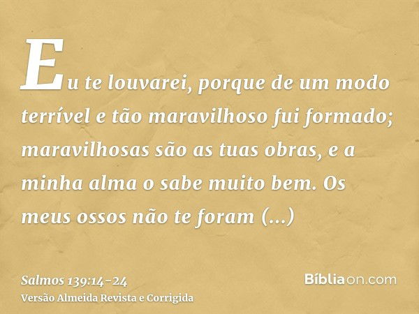 Eu te louvarei, porque de um modo terrível e tão maravilhoso fui formado; maravilhosas são as tuas obras, e a minha alma o sabe muito bem.Os meus ossos não te f