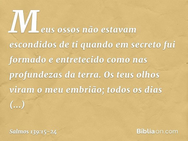 Meus ossos não estavam escondidos de ti
quando em secreto fui formado
e entretecido como nas profundezas da terra. Os teus olhos viram o meu embrião;
todos os d