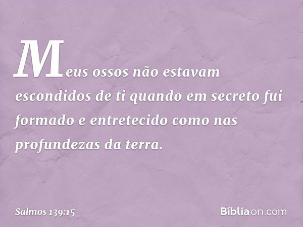 Meus ossos não estavam escondidos de ti
quando em secreto fui formado
e entretecido como nas profundezas da terra. -- Salmo 139:15