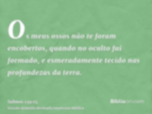 Os meus ossos não te foram encobertos, quando no oculto fui formado, e esmeradamente tecido nas profundezas da terra.