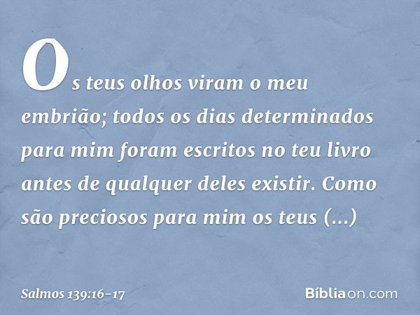 Os teus olhos viram o meu embrião;
todos os dias determinados para mim
foram escritos no teu livro
antes de qualquer deles existir. Como são preciosos para mim
