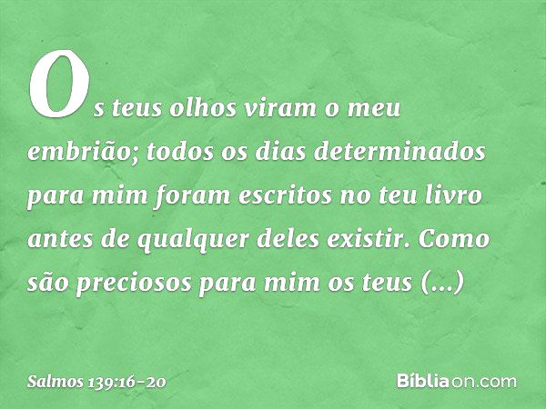 Os teus olhos viram o meu embrião;
todos os dias determinados para mim
foram escritos no teu livro
antes de qualquer deles existir. Como são preciosos para mim
