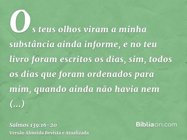 Os teus olhos viram a minha substância ainda informe, e no teu livro foram escritos os dias, sim, todos os dias que foram ordenados para mim, quando ainda não h