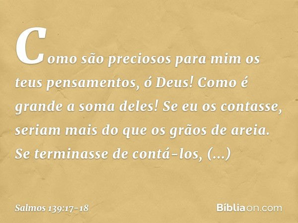 Como são preciosos para mim
os teus pensamentos, ó Deus!
Como é grande a soma deles! Se eu os contasse, seriam mais
do que os grãos de areia.
Se terminasse de c