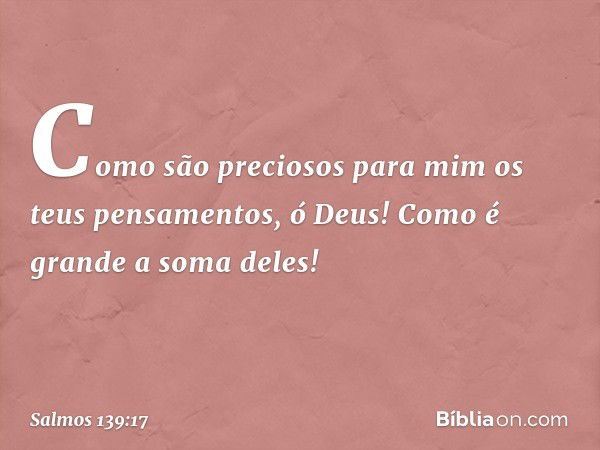 Como são preciosos para mim
os teus pensamentos, ó Deus!
Como é grande a soma deles! -- Salmo 139:17