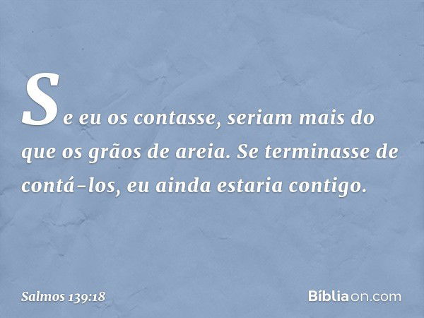 Se eu os contasse, seriam mais
do que os grãos de areia.
Se terminasse de contá-los,
eu ainda estaria contigo. -- Salmo 139:18