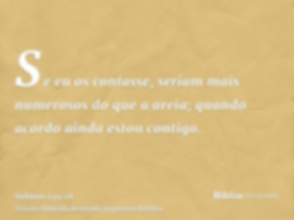 Se eu os contasse, seriam mais numerosos do que a areia; quando acordo ainda estou contigo.