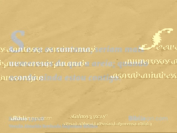 Se eu os contasse, seriam mais numerosos do que a areia; quando acordo ainda estou contigo.