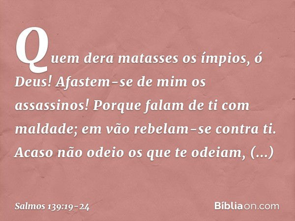 Quem dera matasses os ímpios, ó Deus!
Afastem-se de mim os assassinos! Porque falam de ti com maldade;
em vão rebelam-se contra ti. Acaso não odeio os que te od