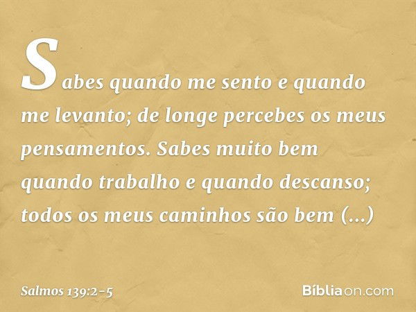 Sabes quando me sento e quando me levanto;
de longe percebes os meus pensamentos. Sabes muito bem quando trabalho
e quando descanso;
todos os meus caminhos
são 