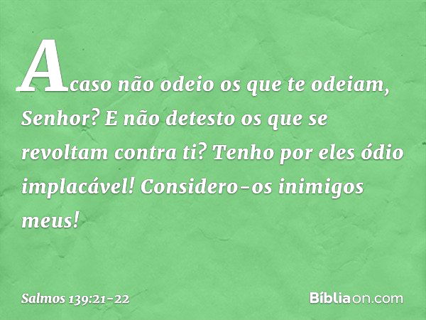 Acaso não odeio os que te odeiam, Senhor?
E não detesto os que se revoltam contra ti? Tenho por eles ódio implacável!
Considero-os inimigos meus! -- Salmo 139:2