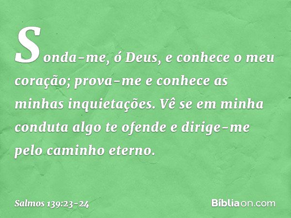 Sonda-me, ó Deus,
e conhece o meu coração;
prova-me e conhece as minhas inquietações. Vê se em minha conduta algo te ofende
e dirige-me pelo caminho eterno. -- 