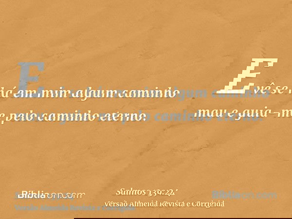 E vê se há em mim algum caminho mau e guia-me pelo caminho eterno.