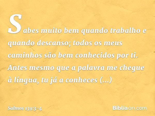 Sabes muito bem quando trabalho
e quando descanso;
todos os meus caminhos
são bem conhecidos por ti. Antes mesmo que a palavra
me chegue à língua,
tu já a conhe