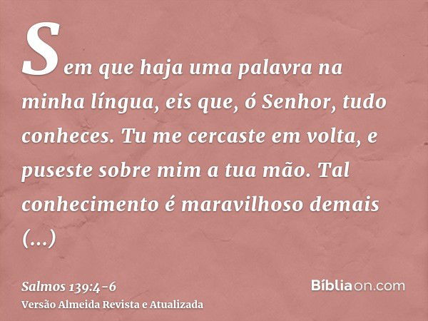 Sem que haja uma palavra na minha língua, eis que, ó Senhor, tudo conheces.Tu me cercaste em volta, e puseste sobre mim a tua mão.Tal conhecimento é maravilhoso