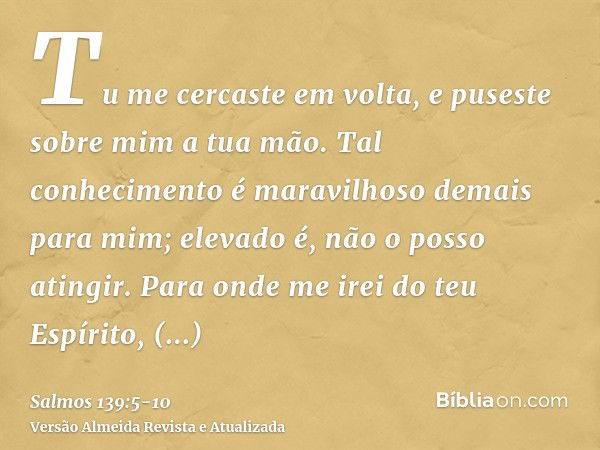 Tu me cercaste em volta, e puseste sobre mim a tua mão.Tal conhecimento é maravilhoso demais para mim; elevado é, não o posso atingir.Para onde me irei do teu E