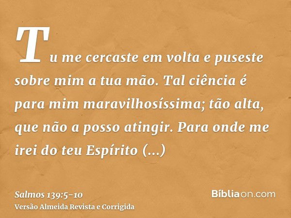 Tu me cercaste em volta e puseste sobre mim a tua mão.Tal ciência é para mim maravilhosíssima; tão alta, que não a posso atingir.Para onde me irei do teu Espíri