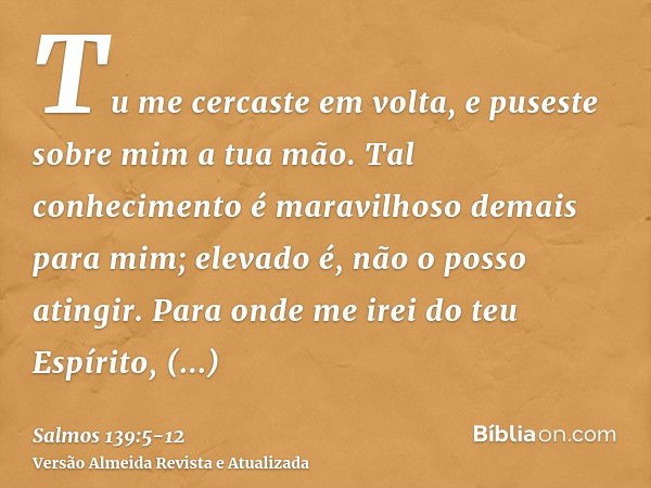 Tu me cercaste em volta, e puseste sobre mim a tua mão.Tal conhecimento é maravilhoso demais para mim; elevado é, não o posso atingir.Para onde me irei do teu E