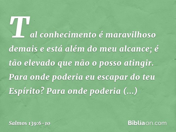 Tal conhecimento é maravilhoso demais
e está além do meu alcance;
é tão elevado que não o posso atingir. Para onde poderia eu escapar do teu Espírito?
Para onde