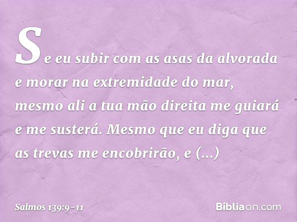 Se eu subir com as asas da alvorada
e morar na extremidade do mar, mesmo ali a tua mão direita me guiará
e me susterá. Mesmo que eu diga que as trevas
me encobr