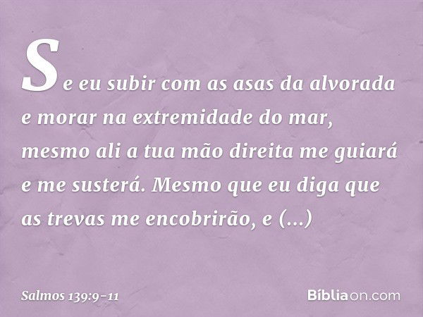 Se eu subir com as asas da alvorada
e morar na extremidade do mar, mesmo ali a tua mão direita me guiará
e me susterá. Mesmo que eu diga que as trevas
me encobr