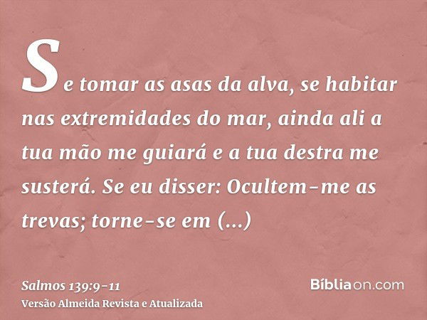 Se tomar as asas da alva, se habitar nas extremidades do mar,ainda ali a tua mão me guiará e a tua destra me susterá.Se eu disser: Ocultem-me as trevas; torne-s