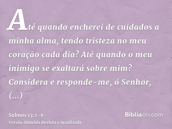 Até quando encherei de cuidados a minha alma, tendo tristeza no meu coração cada dia? Até quando o meu inimigo se exaltará sobre mim?Considera e responde-me, ó 