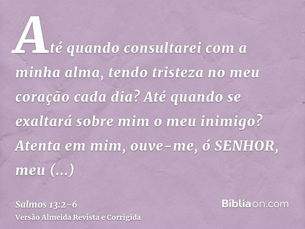 Até quando consultarei com a minha alma, tendo tristeza no meu coração cada dia? Até quando se exaltará sobre mim o meu inimigo?Atenta em mim, ouve-me, ó SENHOR